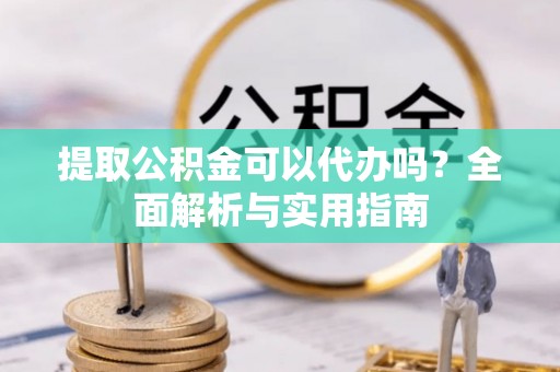 精准提取公积金可以代办吗？全面解析与实用指南