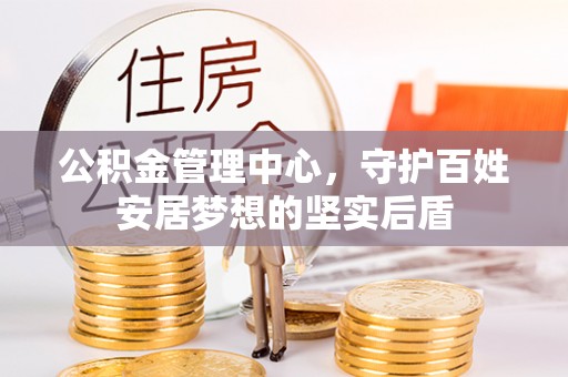 精准公积金管理中心，守护百姓安居梦想的坚实后盾