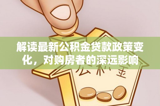 精准解读最新公积金贷款政策变化，对购房者的深远影响
