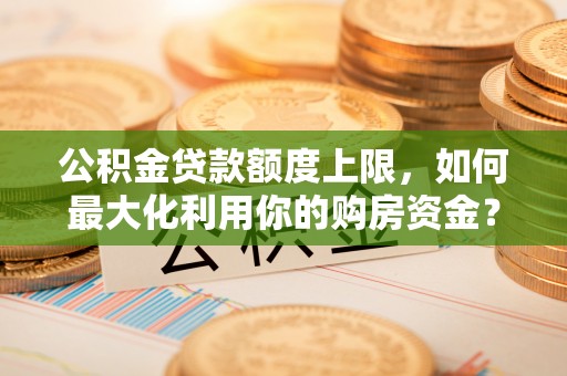 精准公积金贷款额度上限，如何最大化利用你的购房资金？