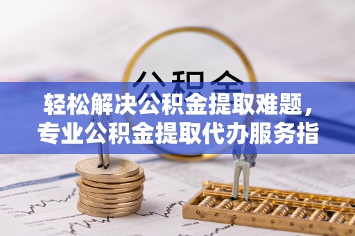 精准轻松解决公积金提取难题，专业公积金提取代办服务指南