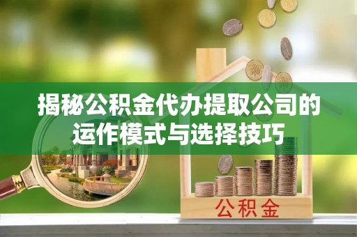 精准揭秘公积金代办提取公司的运作模式与选择技巧