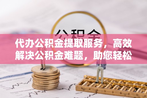 精准代办公积金提取服务，高效解决公积金难题，助您轻松提取公积金