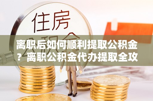 精准离职后如何顺利提取公积金？离职公积金代办提取全攻略