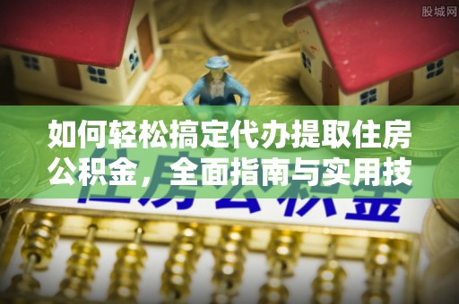 精准如何轻松搞定代办提取住房公积金，全面指南与实用技巧