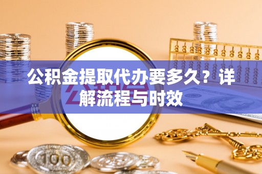精准公积金提取代办要多久？详解流程与时效