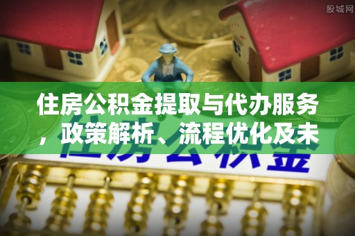 精准住房公积金提取与代办服务，政策解析、流程优化及未来发展
