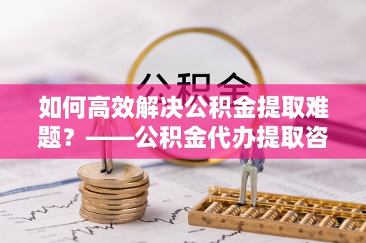 精准如何高效解决公积金提取难题？——公积金代办提取咨询服务指南