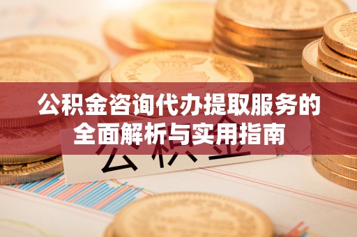 精准公积金咨询代办提取服务的全面解析与实用指南