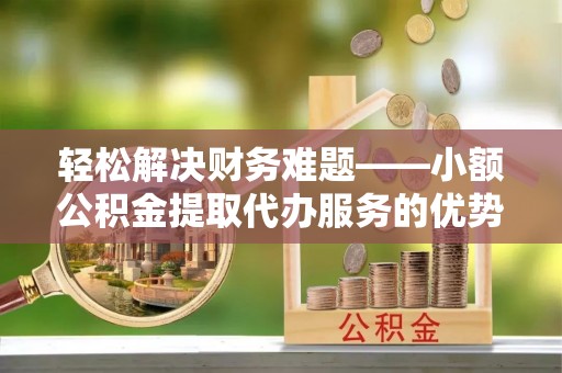 精准轻松解决财务难题——小额公积金提取代办服务的优势与选择指南