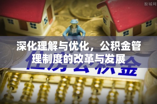精准深化理解与优化，公积金管理制度的改革与发展