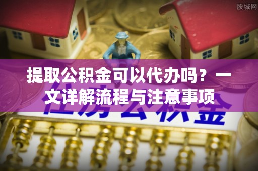 精准提取公积金可以代办吗？一文详解流程与注意事项