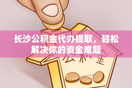 精准长沙公积金代办提取，轻松解决你的资金难题