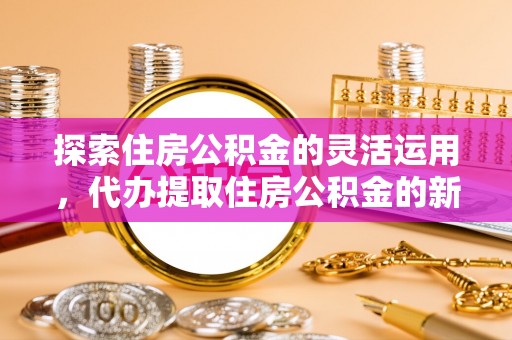 精准探索住房公积金的灵活运用，代办提取住房公积金的新趋势
