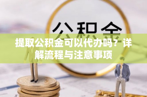 精准提取公积金可以代办吗？详解流程与注意事项