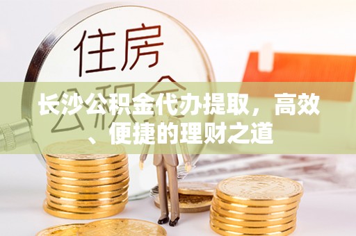精准长沙公积金代办提取，高效、便捷的理财之道