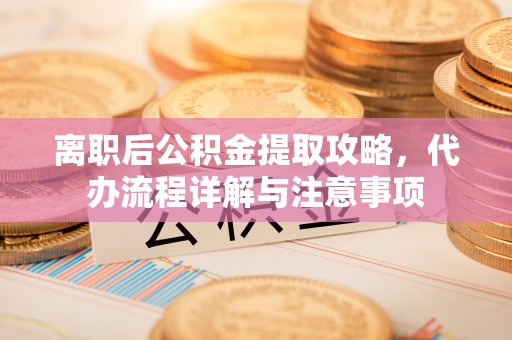 精准离职后公积金提取攻略，代办流程详解与注意事项