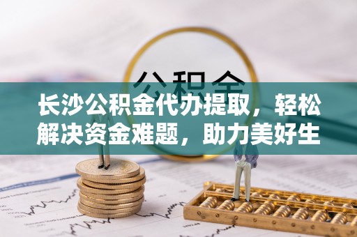 精准长沙公积金代办提取，轻松解决资金难题，助力美好生活