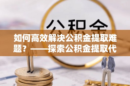精准如何高效解决公积金提取难题？——探索公积金提取代办哪里有的专业服务