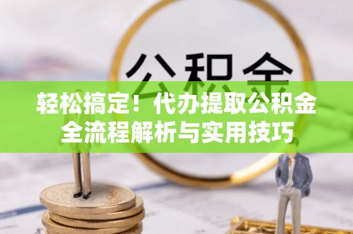 精准轻松搞定！代办提取公积金全流程解析与实用技巧