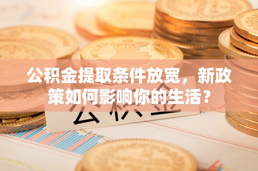 精准公积金提取条件放宽，新政策如何影响你的生活？