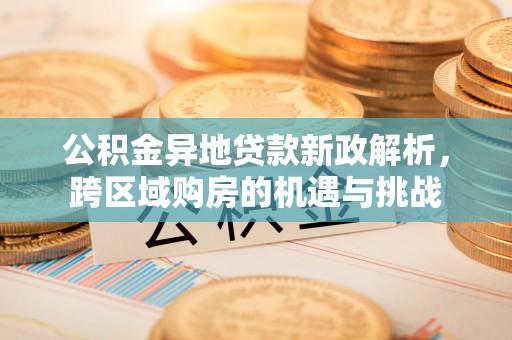 精准公积金异地贷款新政解析，跨区域购房的机遇与挑战