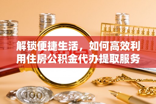 精准解锁便捷生活，如何高效利用住房公积金代办提取服务