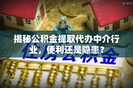 精准揭秘公积金提取代办中介行业，便利还是隐患？