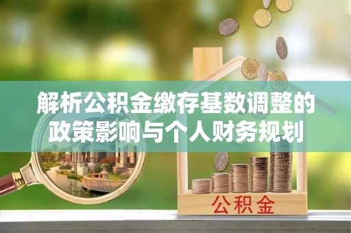 精准解析公积金缴存基数调整的政策影响与个人财务规划