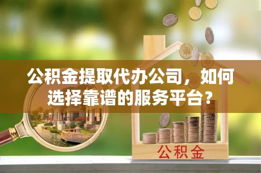 精准公积金提取代办公司，如何选择靠谱的服务平台？