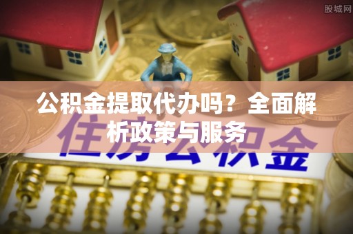 精准公积金提取代办吗？全面解析政策与服务