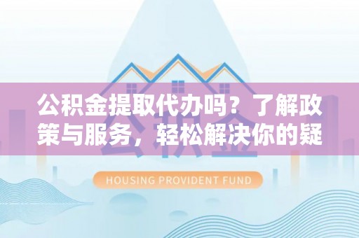 精准公积金提取代办吗？了解政策与服务，轻松解决你的疑问