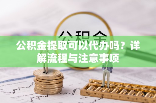 精准公积金提取可以代办吗？详解流程与注意事项