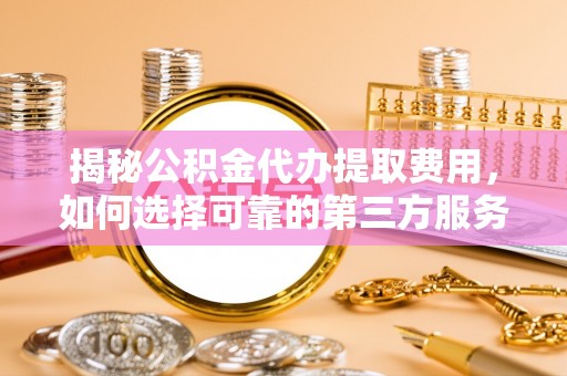 精准揭秘公积金代办提取费用，如何选择可靠的第三方服务？