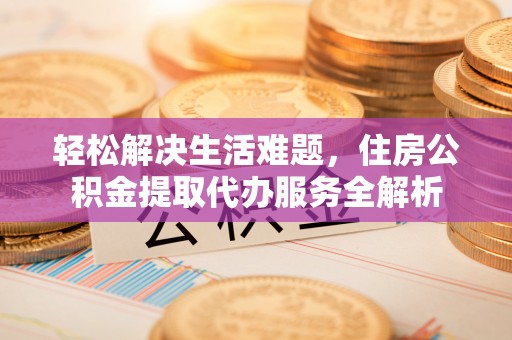 精准轻松解决生活难题，住房公积金提取代办服务全解析