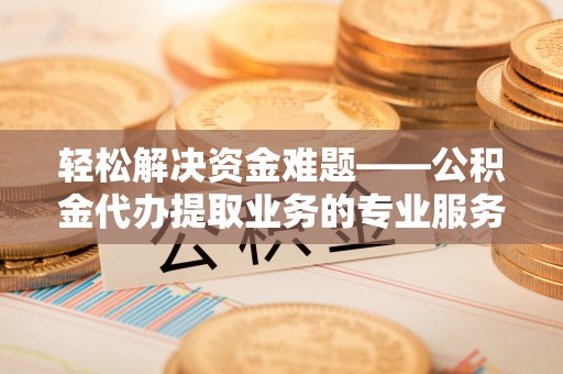 精准轻松解决资金难题——公积金代办提取业务的专业服务指南