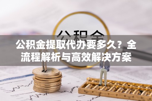 精准公积金提取代办要多久？全流程解析与高效解决方案