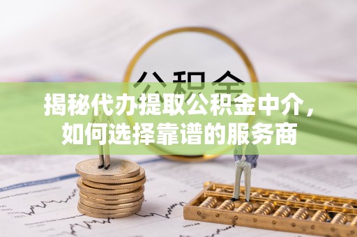 精准揭秘代办提取公积金中介，如何选择靠谱的服务商