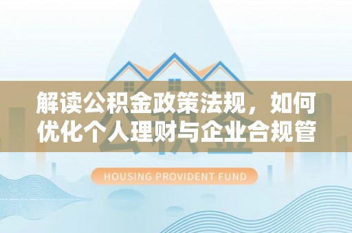 精准解读公积金政策法规，如何优化个人理财与企业合规管理