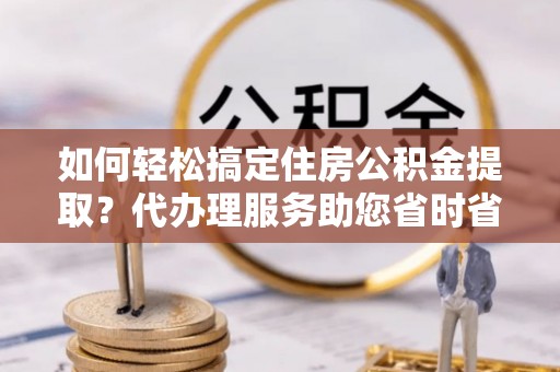 精准如何轻松搞定住房公积金提取？代办理服务助您省时省力