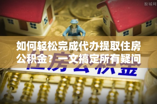 精准如何轻松完成代办提取住房公积金？一文搞定所有疑问