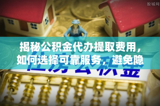 精准揭秘公积金代办提取费用，如何选择可靠服务，避免隐形成本？