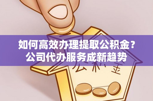 精准如何高效办理提取公积金？公司代办服务成新趋势