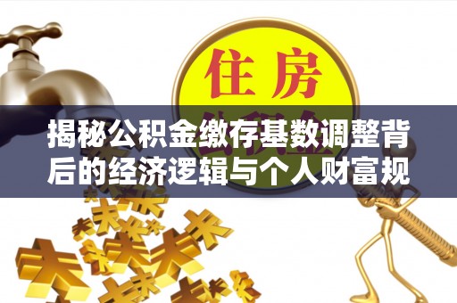 精准揭秘公积金缴存基数调整背后的经济逻辑与个人财富规划