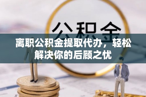 精准离职公积金提取代办，轻松解决你的后顾之忧