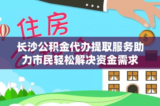 精准长沙公积金代办提取服务助力市民轻松解决资金需求