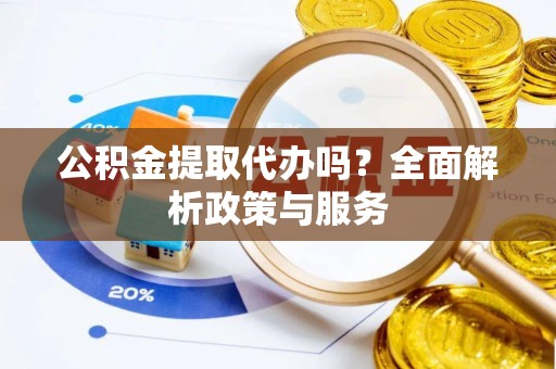 精准公积金提取代办吗？全面解析政策与服务