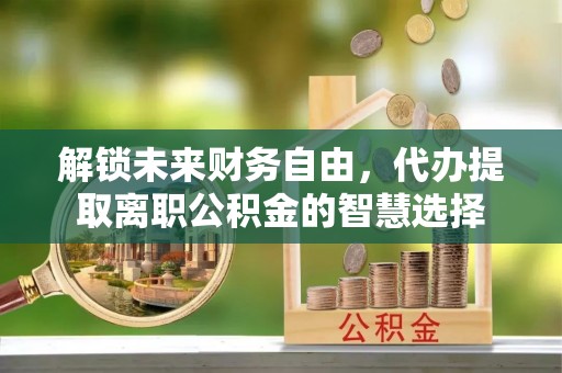 精准解锁未来财务自由，代办提取离职公积金的智慧选择