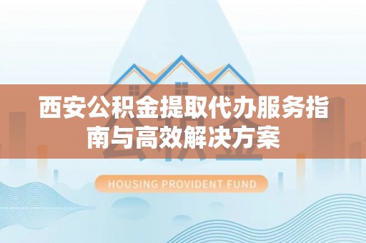 精准西安公积金提取代办服务指南与高效解决方案