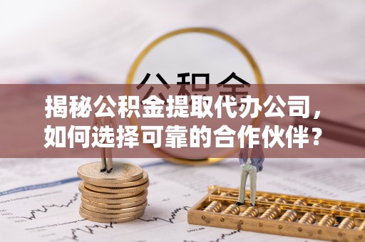 精准揭秘公积金提取代办公司，如何选择可靠的合作伙伴？